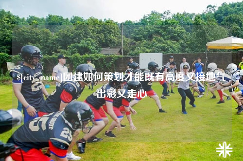 山西团建如何策划才能既有高度又接地气出彩又走心