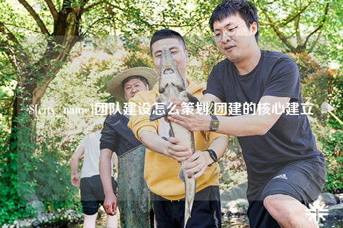 山西团队建设怎么策划 团建的核心建立